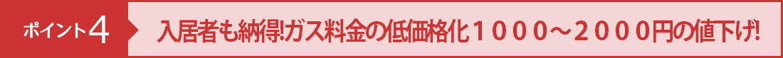 ポイント４ 入居者も納得!ガス料金の低価格化１０００～２０００円の値下げ!